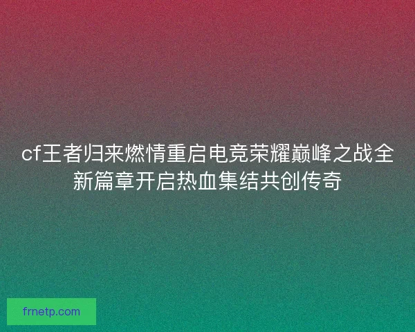 cf王者归来燃情重启电竞荣耀巅峰之战全新篇章开启热血集结共创传奇