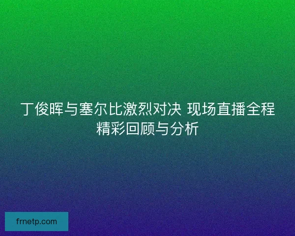 丁俊晖与塞尔比激烈对决 现场直播全程精彩回顾与分析