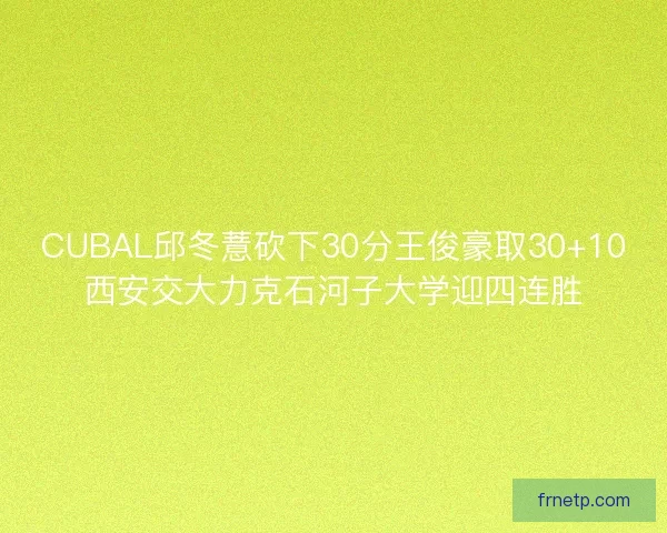 CUBAL邱冬薏砍下30分王俊豪取30+10西安交大力克石河子大学迎四连胜 CUBAL邱冬薏砍下30分王俊豪取30+10西安交大力克石河子大学迎四连胜
