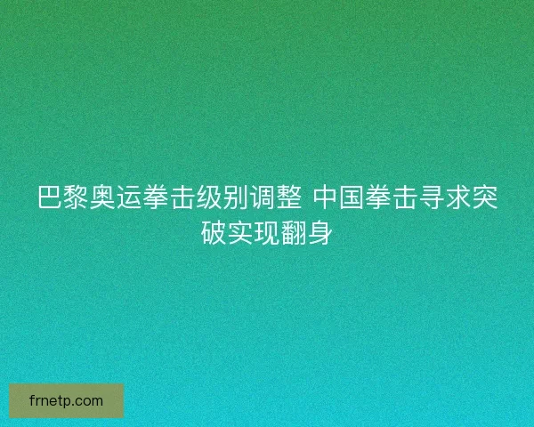 巴黎奥运拳击级别调整 中国拳击寻求突破实现翻身 巴黎奥运拳击级别调整 中国拳击寻求突破实现翻身