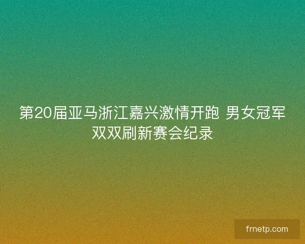 第20届亚马浙江嘉兴激情开跑 男女冠军双双刷新赛会纪录