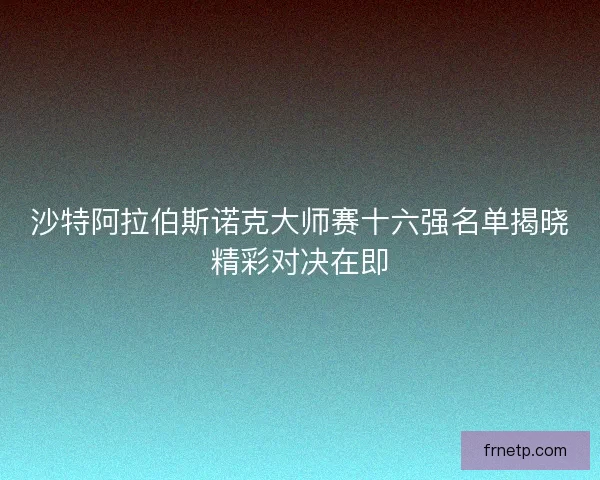 沙特阿拉伯斯诺克大师赛十六强名单揭晓精彩对决在即