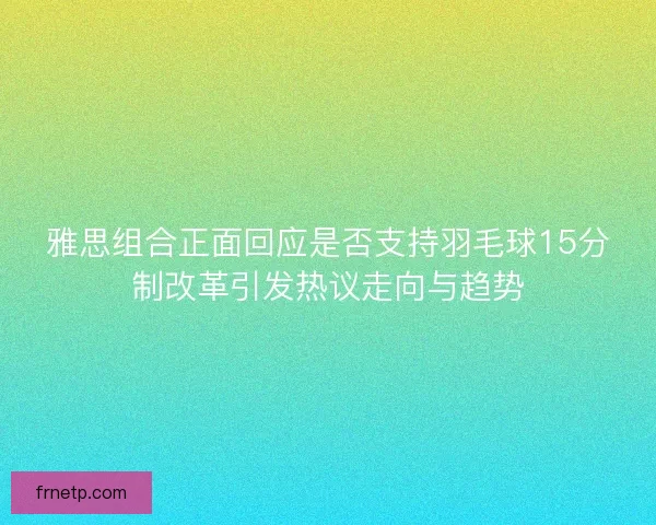 雅思组合正面回应是否支持羽毛球15分制改革引发热议走向与趋势