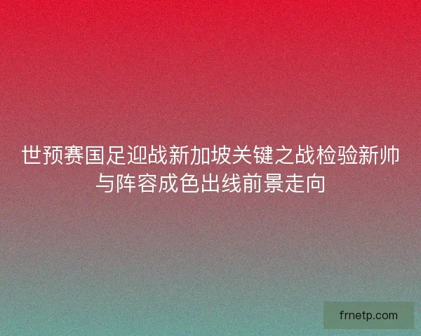 世预赛国足迎战新加坡关键之战检验新帅与阵容成色出线前景走向 世预赛国足迎战新加坡关键之战检验新帅与阵容成色出线前景走向