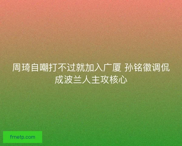周琦自嘲打不过就加入广厦 孙铭徽调侃成波兰人主攻核心 周琦自嘲打不过就加入广厦 孙铭徽调侃成波兰人主攻核心
