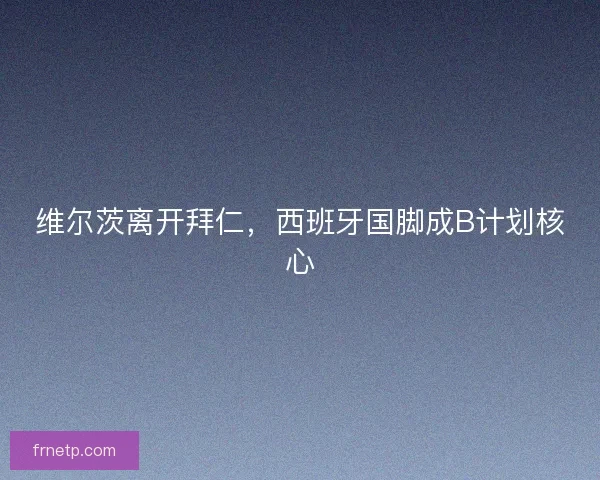 维尔茨离开拜仁,西班牙国脚成B计划核心 维尔茨离开拜仁,西班牙国脚成B计划核心