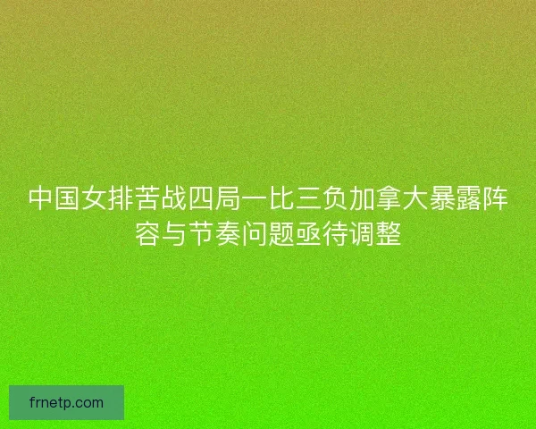 中国女排苦战四局一比三负加拿大暴露阵容与节奏问题亟待调整
