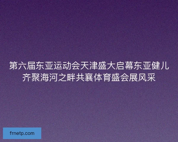 第六届东亚运动会天津盛大启幕东亚健儿齐聚海河之畔共襄体育盛会展风采 第六届东亚运动会天津盛大启幕东亚健儿齐聚海河之畔共襄体育盛会展风采