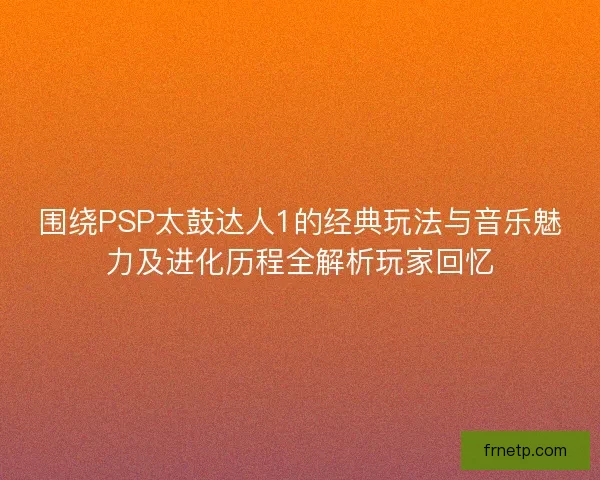 围绕PSP太鼓达人1的经典玩法与音乐魅力及进化历程全解析玩家回忆 围绕PSP太鼓达人1的经典玩法与音乐魅力及进化历程全解析玩家回忆