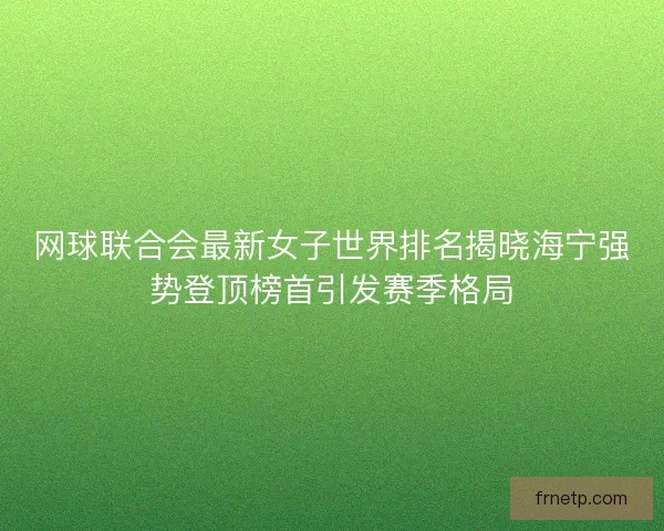网球联合会最新女子世界排名揭晓海宁强势登顶榜首引发赛季格局
