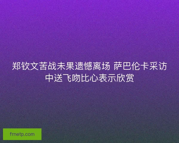 郑钦文苦战未果遗憾离场 萨巴伦卡采访中送飞吻比心表示欣赏 郑钦文苦战未果遗憾离场 萨巴伦卡采访中送飞吻比心表示欣赏
