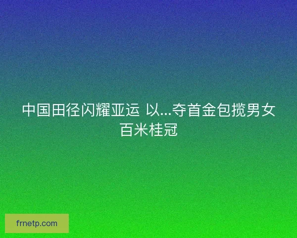 中国田径闪耀亚运 以...夺首金包揽男女百米桂冠