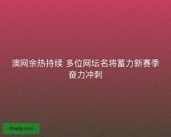 澳网余热持续 多位网坛名将蓄力新赛季奋力冲刺
