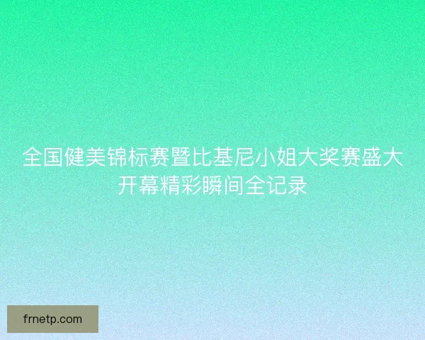 全国健美锦标赛暨比基尼小姐大奖赛盛大开幕精彩瞬间全记录 全国健美锦标赛暨比基尼小姐大奖赛盛大开幕精彩瞬间全记录
