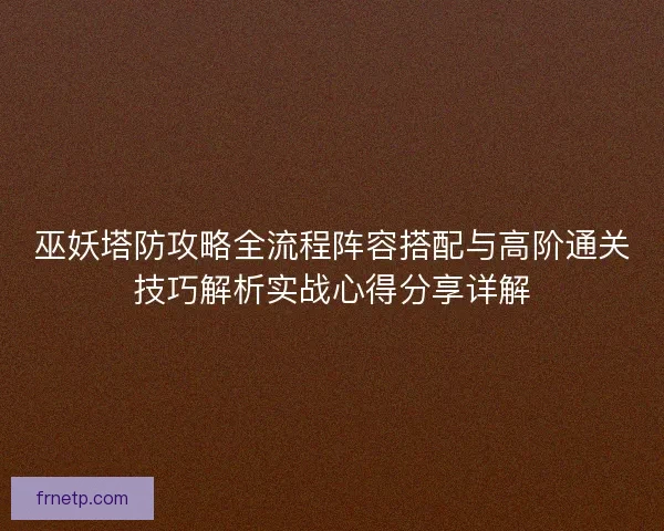巫妖塔防攻略全流程阵容搭配与高阶通关技巧解析实战心得分享详解 巫妖塔防攻略全流程阵容搭配与高阶通关技巧解析实战心得分享详解