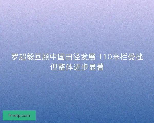 罗超毅回顾中国田径发展 110米栏受挫但整体进步显著 罗超毅回顾中国田径发展 110米栏受挫但整体进步显著