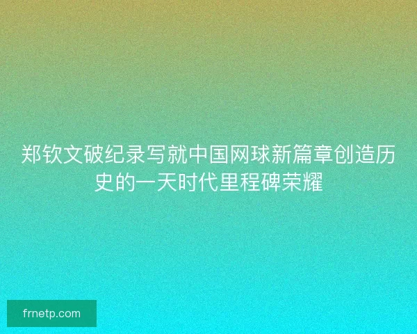 郑钦文破纪录写就中国网球新篇章创造历史的一天时代里程碑荣耀 郑钦文破纪录写就中国网球新篇章创造历史的一天时代里程碑荣耀