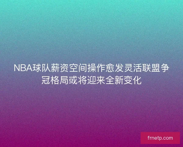 NBA球队薪资空间操作愈发灵活联盟争冠格局或将迎来全新变化 NBA球队薪资空间操作愈发灵活联盟争冠格局或将迎来全新变化