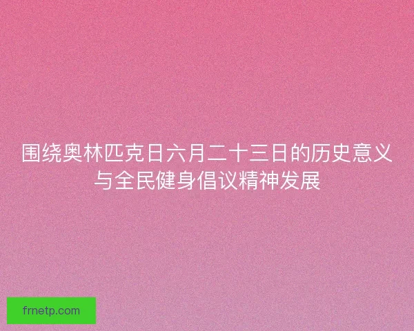 围绕奥林匹克日六月二十三日的历史意义与全民健身倡议精神发展 围绕奥林匹克日六月二十三日的历史意义与全民健身倡议精神发展