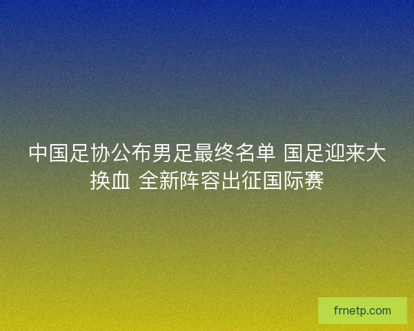 中国足协公布男足最终名单 国足迎来大换血 全新阵容出征国际赛 中国足协公布男足最终名单 国足迎来大换血 全新阵容出征国际赛
