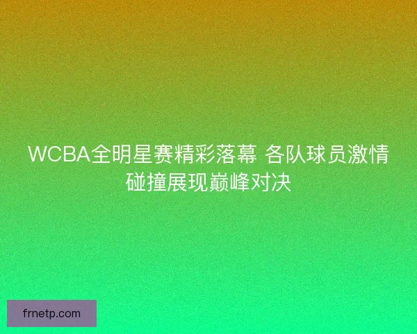 WCBA全明星赛精彩落幕 各队球员激情碰撞展现巅峰对决