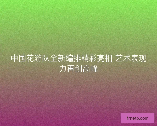 中国花游队全新编排精彩亮相 艺术表现力再创高峰 中国花游队全新编排精彩亮相 艺术表现力再创高峰