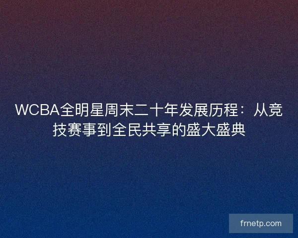 WCBA全明星周末二十年发展历程：从竞技赛事到全民共享的盛大盛典